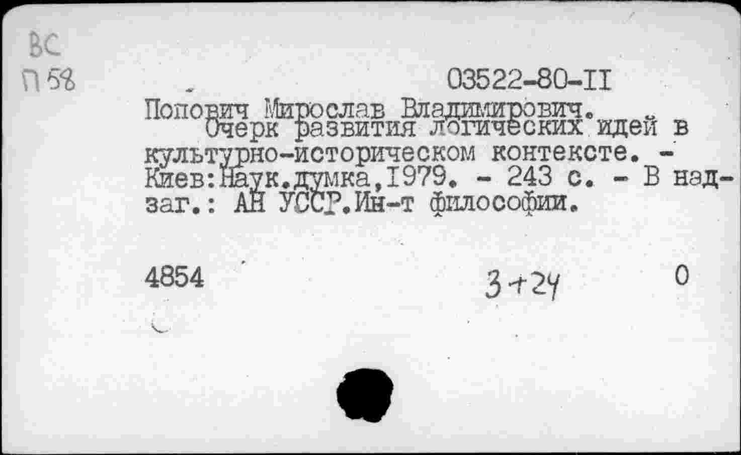 ﻿вс
П5^
03522-80-11
Попович Мирослав Владимирович. „
Очерк развития логических идеи культурно-историческом контексте. ■ Киев:Наук.думка,1979. - 243 с. - В заг.: АЙ УСС?.Ин-т философии.
в
над
4854

О